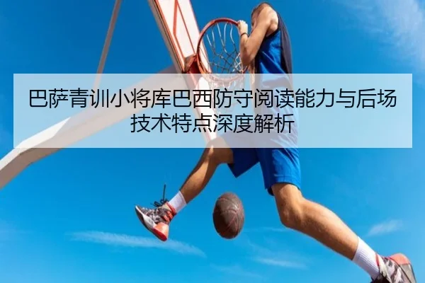 巴萨青训小将库巴西防守阅读能力与后场技术特点深度解析